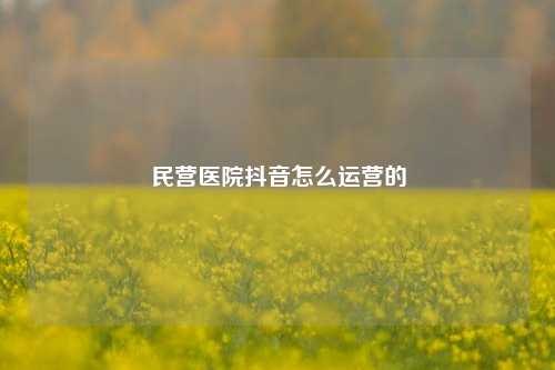 民营医院抖音怎么运营的