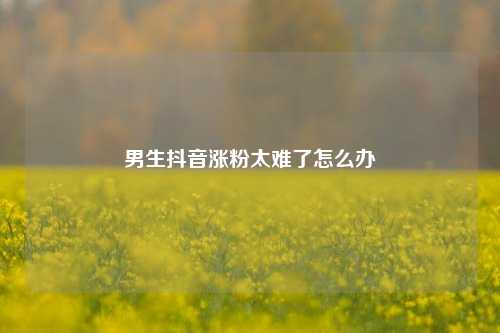 男生抖音涨粉太难了怎么办