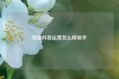 任强抖音运营怎么样知乎